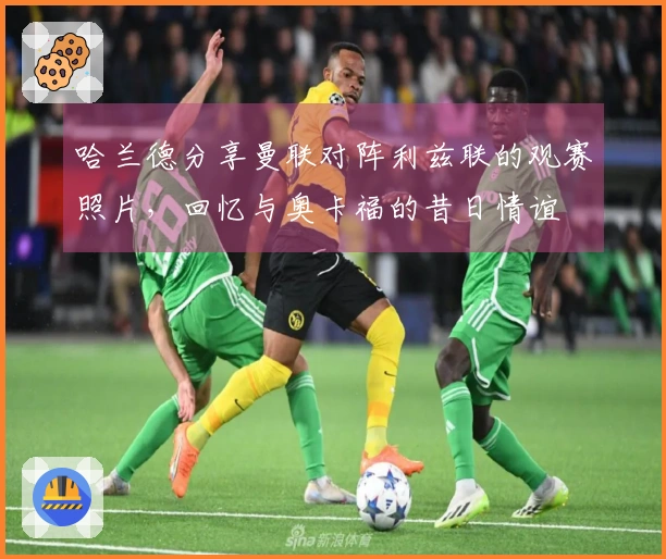 哈兰德分享曼联对阵利兹联的观赛照片，回忆与奥卡福的昔日情谊