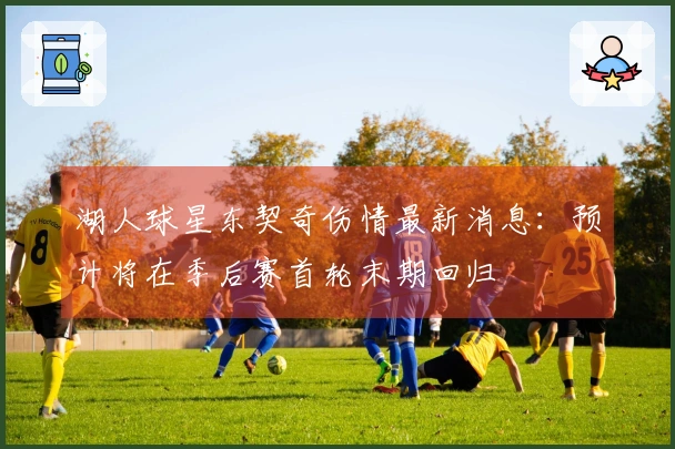 湖人球星东契奇伤情最新消息：预计将在季后赛首轮末期回归