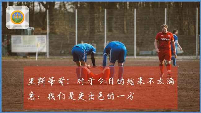 里斯蒂奇：对于今日的结果不太满意，我们是更出色的一方