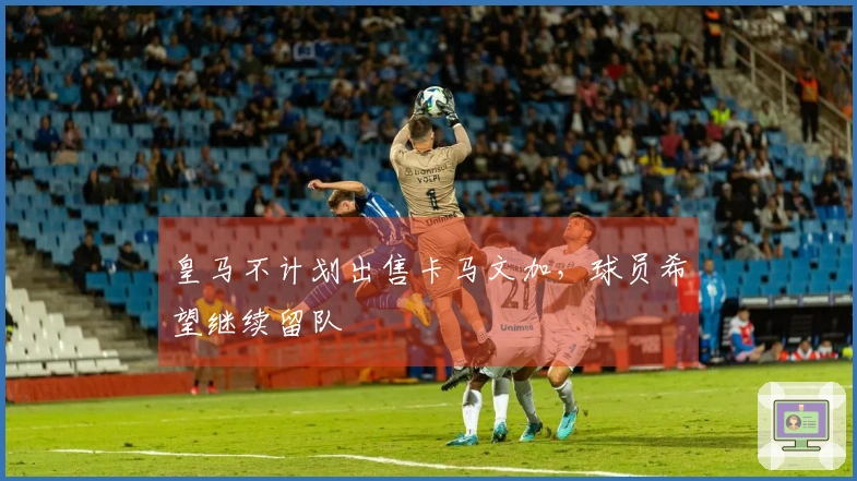 皇马不计划出售卡马文加，球员希望继续留队