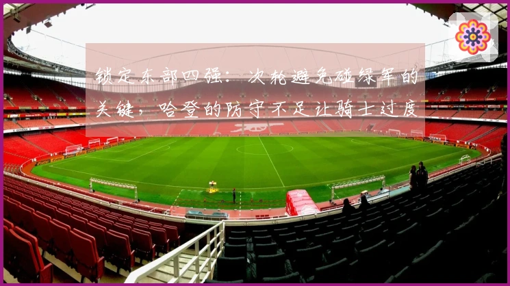 锁定东部四强：次轮避免碰绿军的关键，哈登的防守不足让骑士过度依赖进攻