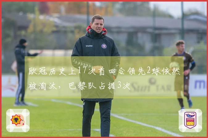 欧冠历史上17次首回合领先2球依然被淘汰，巴黎队占据3次