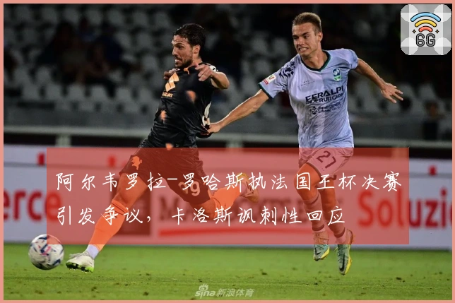 阿尔韦罗拉-罗哈斯执法国王杯决赛引发争议,卡洛斯讽刺性回应