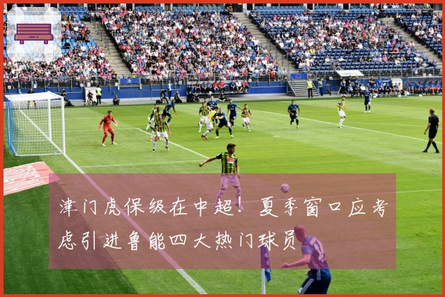 津门虎保级在中超！夏季窗口应考虑引进鲁能四大热门球员