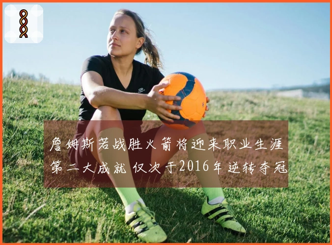 詹姆斯若战胜火箭将迎来职业生涯第二大成就 仅次于2016年逆转夺冠