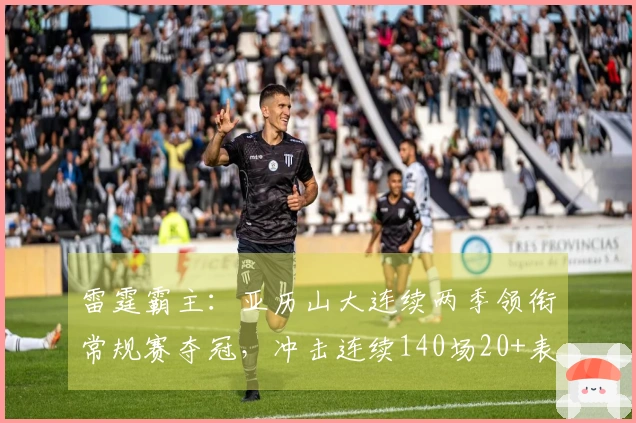 雷霆霸主：亚历山大连续两季领衔常规赛夺冠，冲击连续140场20+表现