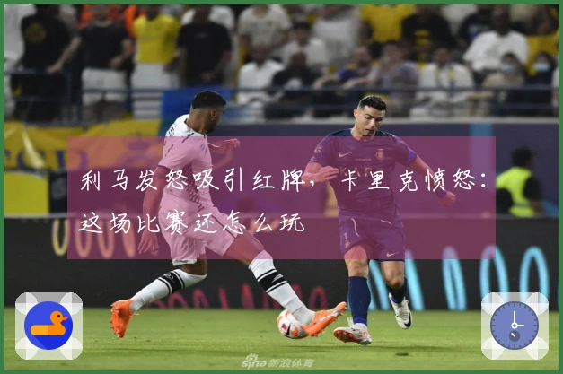 利马发怒吸引红牌，卡里克愤怒：这场比赛还怎么玩