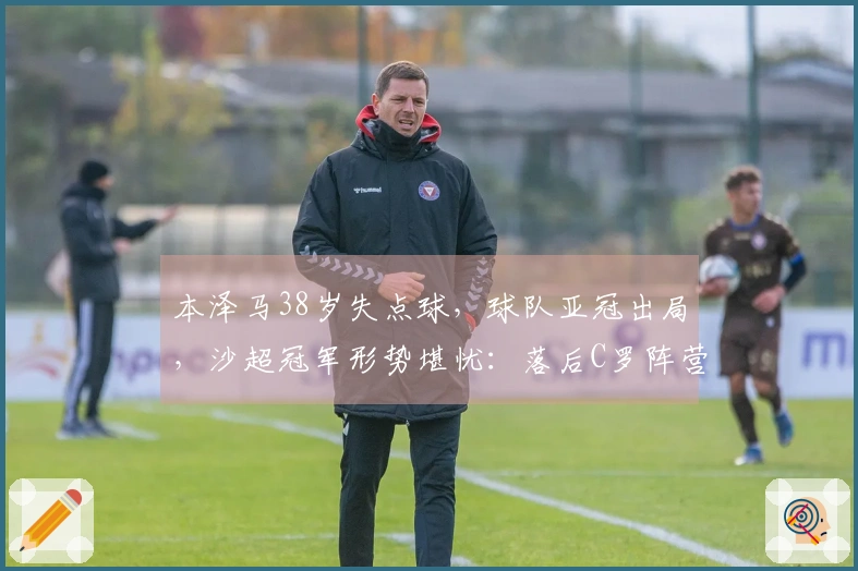 本泽马38岁失点球，球队亚冠出局，沙超冠军形势堪忧：落后C罗阵营5分