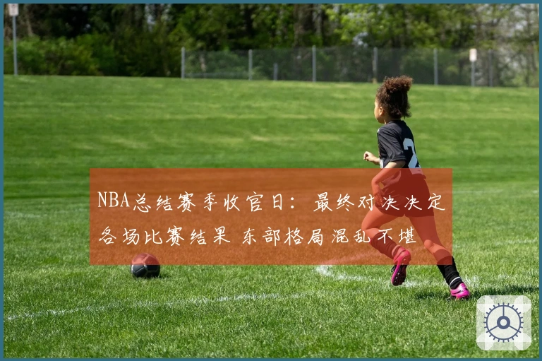 NBA总结赛季收官日：最终对决决定各场比赛结果 东部格局混乱不堪