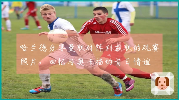 哈兰德分享曼联对阵利兹联的观赛照片，回忆与奥卡福的昔日情谊