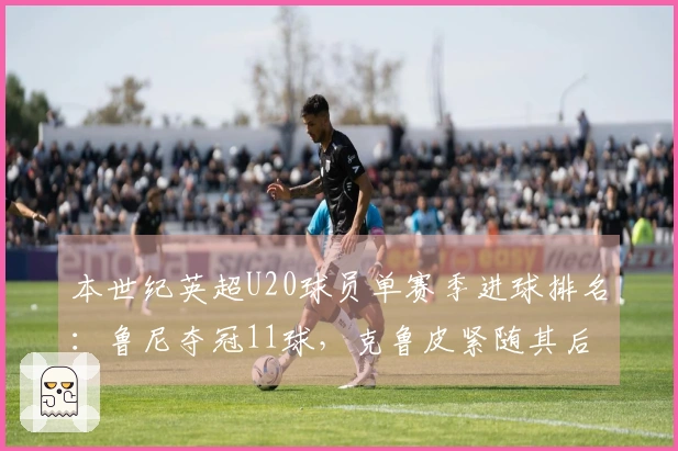 本世纪英超U20球员单赛季进球排名：鲁尼夺冠11球，克鲁皮紧随其后10球