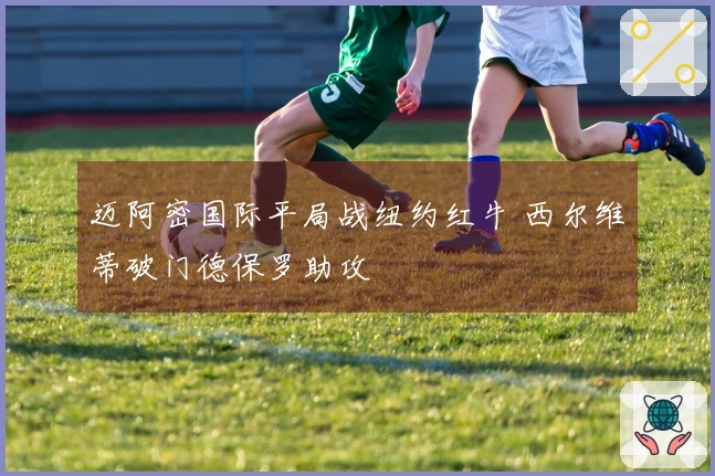 迈阿密国际平局战纽约红牛 西尔维蒂破门德保罗助攻
