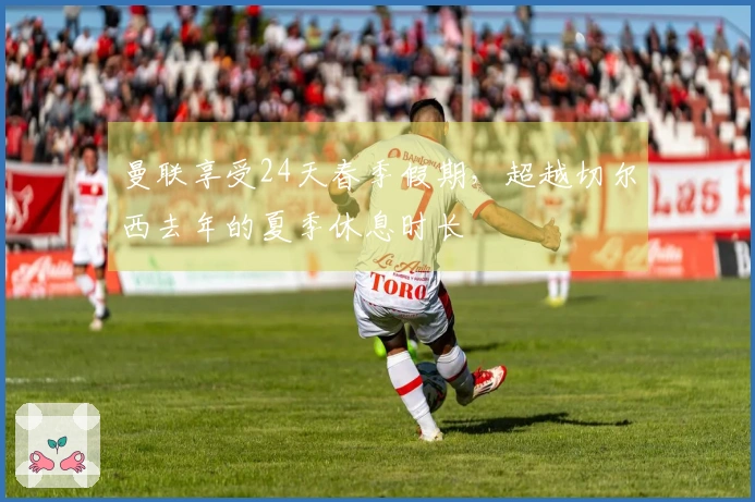 曼联享受24天春季假期，超越切尔西去年的夏季休息时长