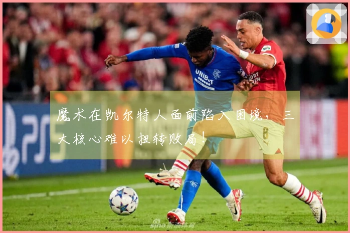 魔术在凯尔特人面前陷入困境，三大核心难以扭转败局！