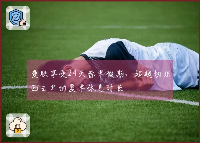 曼联享受24天春季假期，超越切尔西去年的夏季休息时长